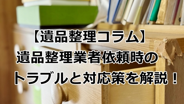 遺品整理業者依頼時のトラブルと対応策を解説！