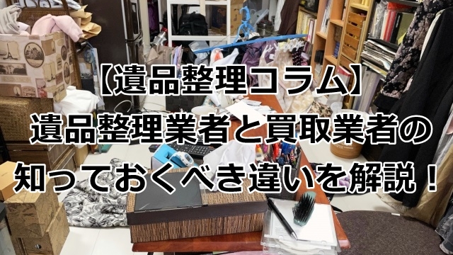 遺品整理業者と買取業者の知っておくべき違いを解説！