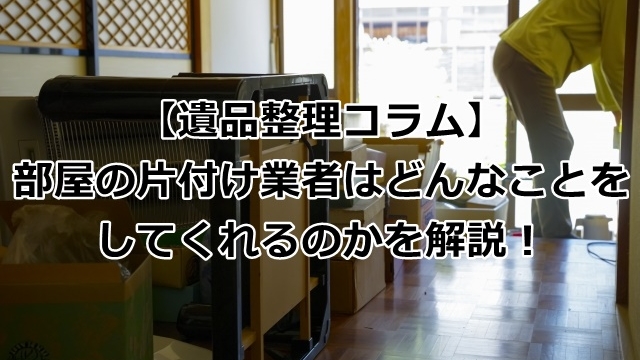 【便利】部屋の片付け業者はどんなことをしてくれるのかを解説！