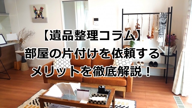 部屋の片付けを依頼するメリットを徹底解説！